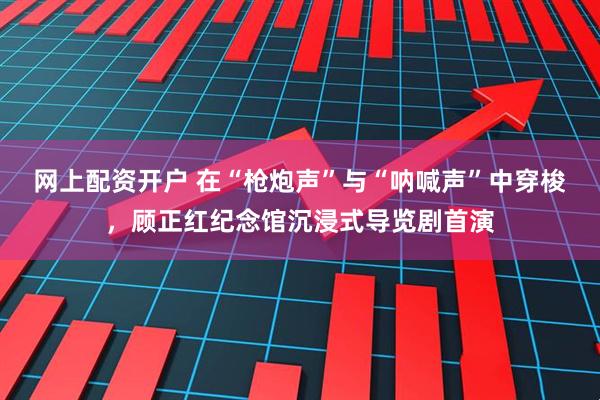 网上配资开户 在“枪炮声”与“呐喊声”中穿梭，顾正红纪念馆沉浸式导览剧首演