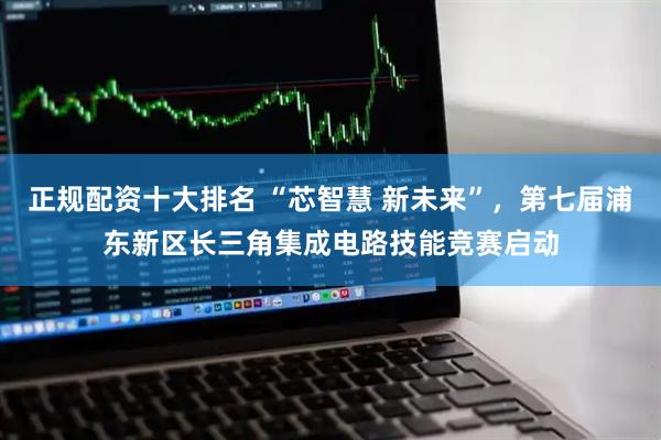 正规配资十大排名 “芯智慧 新未来”，第七届浦东新区长三角集成电路技能竞赛启动