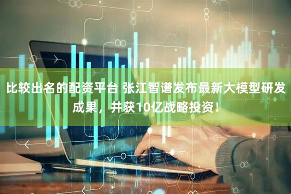 比较出名的配资平台 张江智谱发布最新大模型研发成果，并获10亿战略投资！
