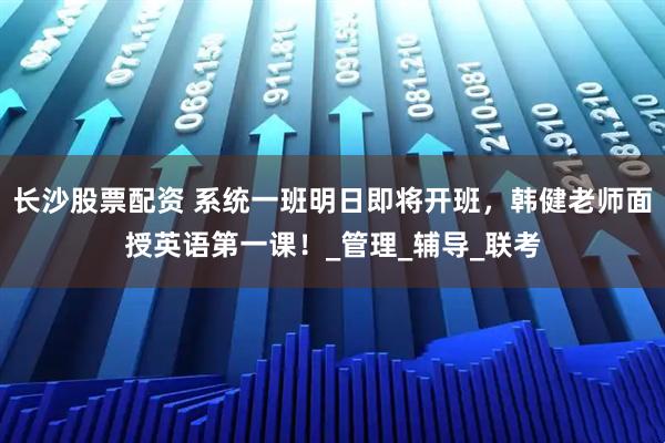 长沙股票配资 系统一班明日即将开班，韩健老师面授英语第一课！_管理_辅导_联考