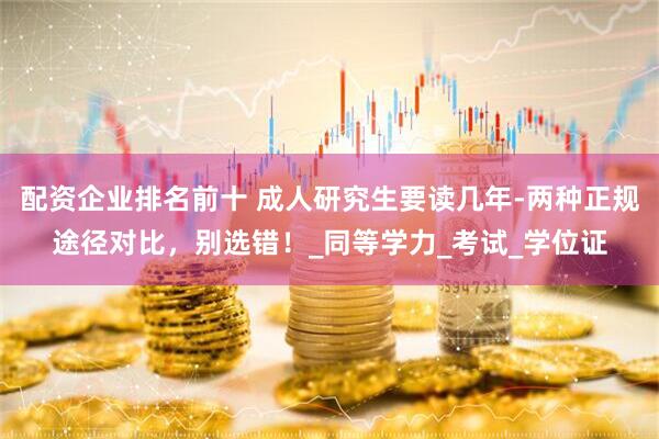 配资企业排名前十 成人研究生要读几年-两种正规途径对比，别选错！_同等学力_考试_学位证