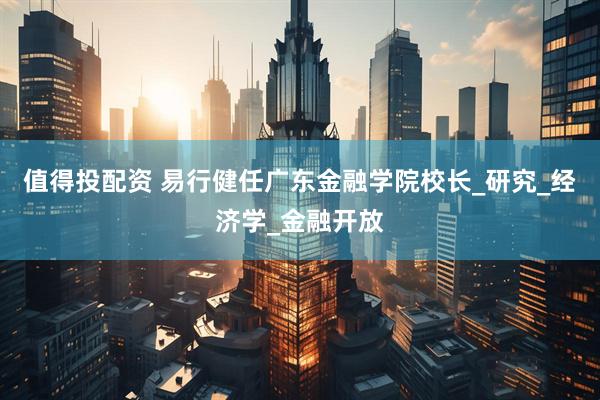 值得投配资 易行健任广东金融学院校长_研究_经济学_金融开放