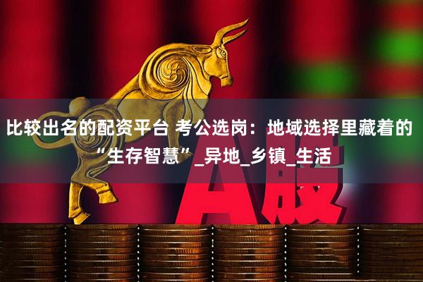 比较出名的配资平台 考公选岗：地域选择里藏着的 “生存智慧”_异地_乡镇_生活
