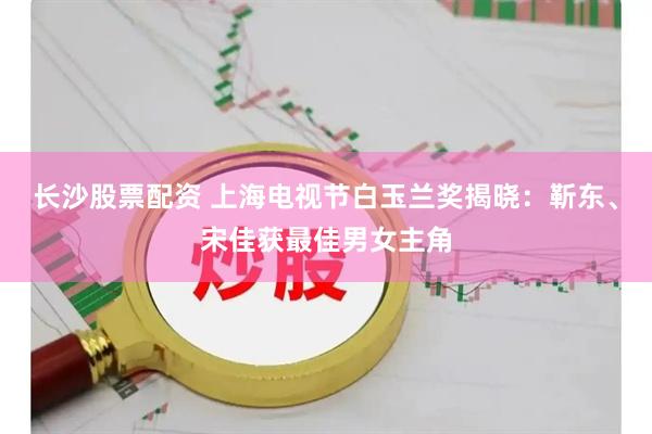 长沙股票配资 上海电视节白玉兰奖揭晓：靳东、宋佳获最佳男女主角