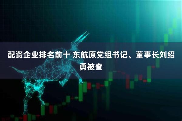 配资企业排名前十 东航原党组书记、董事长刘绍勇被查