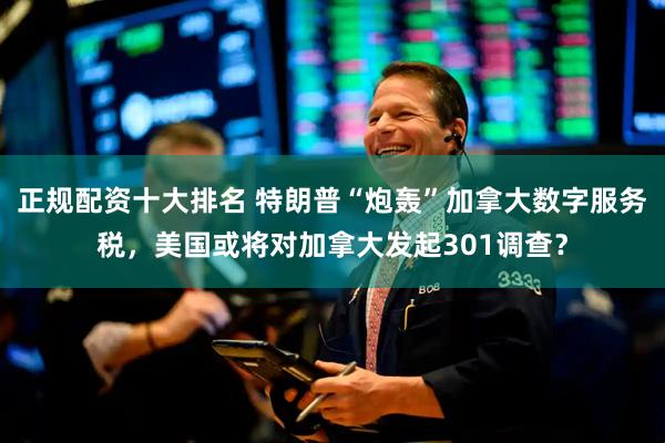 正规配资十大排名 特朗普“炮轰”加拿大数字服务税，美国或将对加拿大发起301调查？