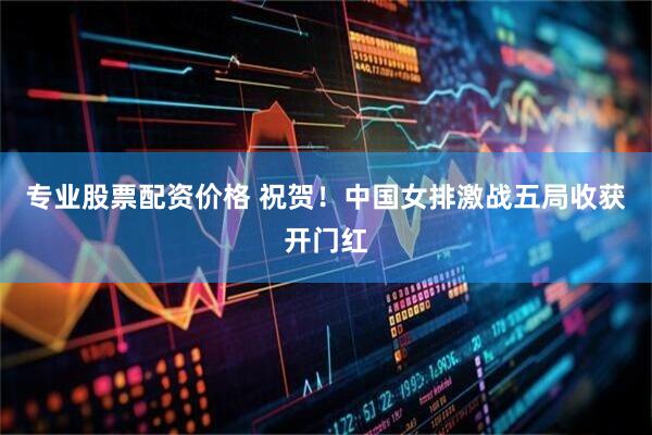 专业股票配资价格 祝贺！中国女排激战五局收获开门红