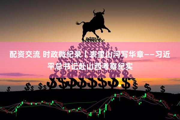 配资交流 时政微纪录丨表里山河写华章——习近平总书记赴山西考察纪实