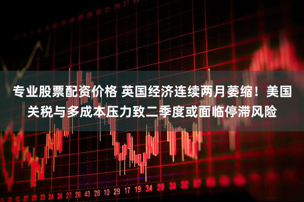 专业股票配资价格 英国经济连续两月萎缩！美国关税与多成本压力致二季度或面临停滞风险