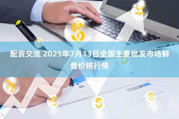 配资交流 2025年7月13日全国主要批发市场鲟鱼价格行情