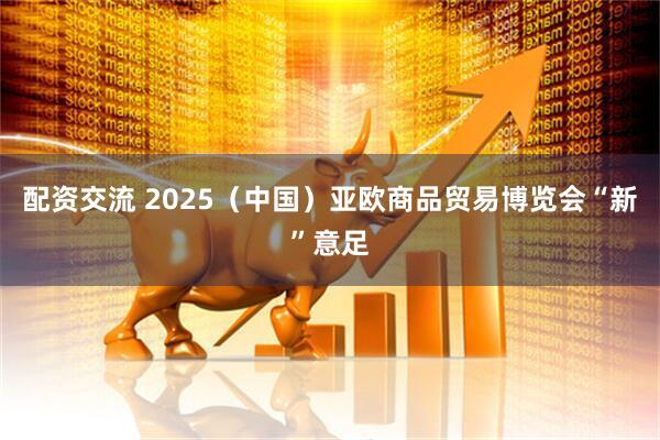 配资交流 2025（中国）亚欧商品贸易博览会“新”意足