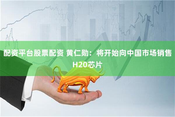 配资平台股票配资 黄仁勋：将开始向中国市场销售H20芯片