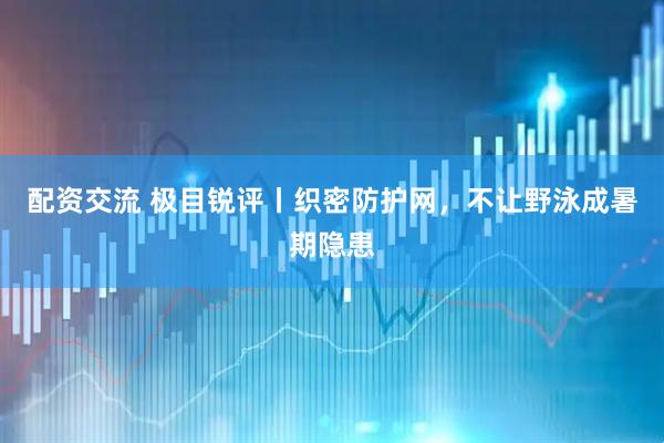 配资交流 极目锐评丨织密防护网，不让野泳成暑期隐患