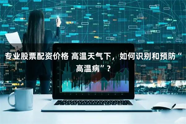 专业股票配资价格 高温天气下，如何识别和预防“高温病”？