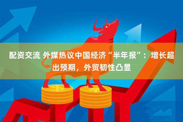 配资交流 外媒热议中国经济“半年报”：增长超出预期，外贸韧性凸显