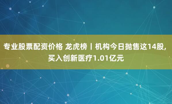 专业股票配资价格 龙虎榜丨机构今日抛售这14股, 买入创新医疗1.01亿元