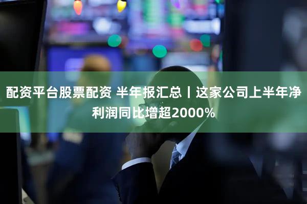 配资平台股票配资 半年报汇总丨这家公司上半年净利润同比增超2000%