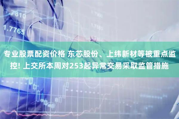 专业股票配资价格 东芯股份、上纬新材等被重点监控! 上交所本周对253起异常交易采取监管措施