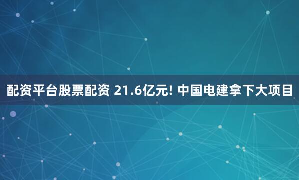 配资平台股票配资 21.6亿元! 中国电建拿下大项目