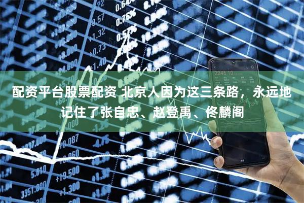 配资平台股票配资 北京人因为这三条路，永远地记住了张自忠、赵登禹、佟麟阁