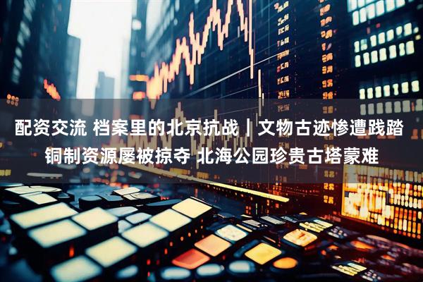 配资交流 档案里的北京抗战｜文物古迹惨遭践踏 铜制资源屡被掠夺 北海公园珍贵古塔蒙难