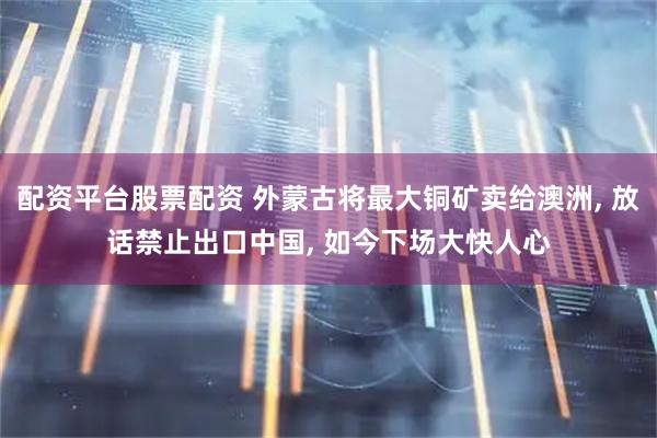 配资平台股票配资 外蒙古将最大铜矿卖给澳洲, 放话禁止出口中国, 如今下场大快人心