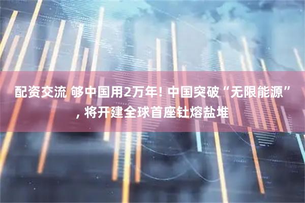配资交流 够中国用2万年! 中国突破“无限能源”, 将开建全球首座钍熔盐堆