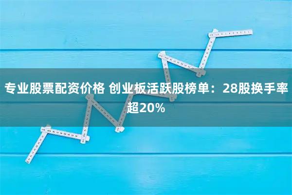 专业股票配资价格 创业板活跃股榜单：28股换手率超20%
