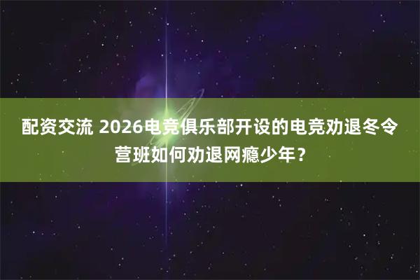 配资交流 2026电竞俱乐部开设的电竞劝退冬令营班如何劝退网瘾少年？