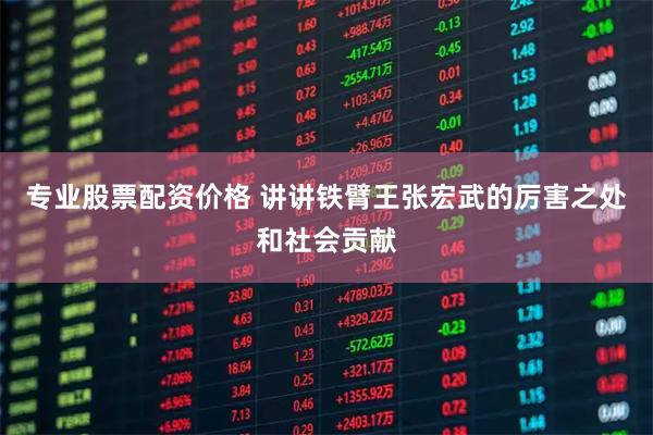 专业股票配资价格 讲讲铁臂王张宏武的厉害之处和社会贡献