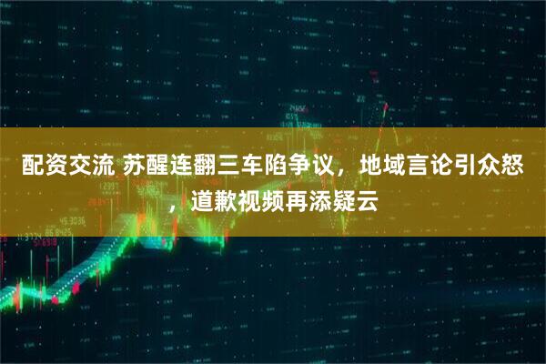 配资交流 苏醒连翻三车陷争议，地域言论引众怒，道歉视频再添疑云