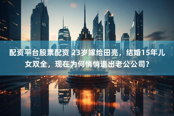 配资平台股票配资 23岁嫁给田亮，结婚15年儿女双全，现在为何悄悄退出老公公司？
